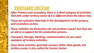 TERTIARY SECTOR
• After Primary and secondary, there is a third category of activities
that falls under tertiary sector & it is different from the above two.
• These are activities that help in the development of the primary
and secondary sectors.
• These activities by themselves do not produce a good but they are
an aid or a support for the production process.
• Transport, Storage, Banking, communication etc are some
examples of tertiary activities.
• Since these activities generate services rather than goods, the
tertiary sector is also called the Service Sector.
 