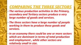 COMPARING THE THREE SECTORS
• The various production activities in the Primary,
secondary and Tertiary sectors produce a very
large number of goods and services.
• The three sectors have a large number of people
working in them to produce these goods and
services.
• In an economy there could be one or more sectors
which are dominant in terms of total production
and employment , while other sectors are
relatively small in size.
 
