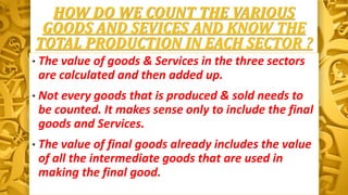 HOW DO WE COUNT THE VARIOUS
GOODS AND SEVICES AND KNOW THE
TOTAL PRODUCTION IN EACH SECTOR ?
• The value of goods & Services in the three sectors
are calculated and then added up.
• Not every goods that is produced & sold needs to
be counted. It makes sense only to include the final
goods and Services.
• The value of final goods already includes the value
of all the intermediate goods that are used in
making the final good.
 