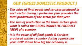 GDP (GROSS DOMESTIC PRODUCT )
• The value of final goods and services produced in
each sector during a particular year provides the
total production of the sector for that year.
• The sum of production in the three sectors gives
what is called the GROSS DOMESTIC PRODUCT
(GDP) of a country.
• It is the value of all final goods & Services
produced within a country during a particular
year, GDP shows how big the economy is.
 