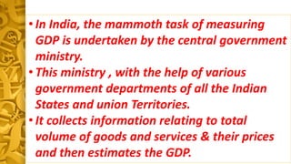 • In India, the mammoth task of measuring
GDP is undertaken by the central government
ministry.
• This ministry , with the help of various
government departments of all the Indian
States and union Territories.
• It collects information relating to total
volume of goods and services & their prices
and then estimates the GDP.
 