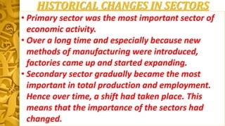 HISTORICAL CHANGES IN SECTORS
• Primary sector was the most important sector of
economic activity.
• Over a long time and especially because new
methods of manufacturing were introduced,
factories came up and started expanding.
• Secondary sector gradually became the most
important in total production and employment.
Hence over time, a shift had taken place. This
means that the importance of the sectors had
changed.
 