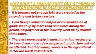 WHY DIDN’T A SIMILAR SHIFT OUT OF PRIMARY
SECTOR HAPPEN IN CASE OF EMPLOYMENT ??
• It is because not enough jobs were created in the
secondary and tertiary sectors.
• Even though industrial output or the production of
goods went up by more than nine times during the
period, employment in the industry went up by around
three times.
• There are more people in agriculture than necessary.
So even if you move a few people out, production will not
be affected. In other words, workers in the agricultural
sector are UNDEREMPLOYED.
 