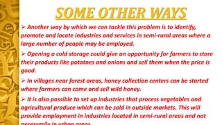 SOME OTHER WAYS
 Another way by which we can tackle this problem is to identify,
promote and locate industries and services in semi-rural areas where a
large number of people may be employed.
 Opening a cold storage could give an opportunity for farmers to store
their products like potatoes and onions and sell them when the price is
good.
 In villages near forest areas, honey collection centers can be started
where farmers can come and sell wild honey.
 It is also possible to set up industries that process vegetables and
agricultural produce which can be sold in outside markets. This will
provide employment in industries located in semi-rural areas and not
 