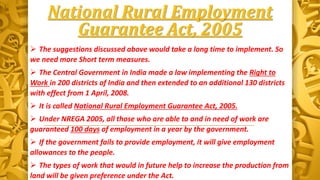 National Rural Employment
Guarantee Act, 2005
 The suggestions discussed above would take a long time to implement. So
we need more Short term measures.
 The Central Government in India made a law implementing the Right to
Work in 200 districts of India and then extended to an additional 130 districts
with effect from 1 April, 2008.
 It is called National Rural Employment Guarantee Act, 2005.
 Under NREGA 2005, all those who are able to and in need of work are
guaranteed 100 days of employment in a year by the government.
 If the government fails to provide employment, it will give employment
allowances to the people.
 The types of work that would in future help to increase the production from
land will be given preference under the Act.
 