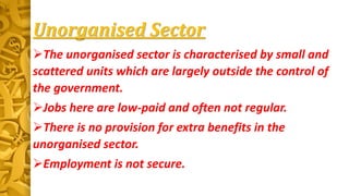 Unorganised Sector
The unorganised sector is characterised by small and
scattered units which are largely outside the control of
the government.
Jobs here are low-paid and often not regular.
There is no provision for extra benefits in the
unorganised sector.
Employment is not secure.
 