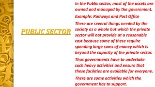 PUBLIC SECTOR
In the Public sector, most of the assets are
owned and managed by the government.
Example: Railways and Post Office
There are several things needed by the
society as a whole but which the private
sector will not provide at a reasonable
cost because some of these require
spending large sums of money which Is
beyond the capacity of the private sector.
Thus governments have to undertake
such heavy activities and ensure that
these facilities are available for everyone.
There are some activities which the
government has to support.
 