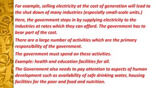For example, selling electricity at the cost of generation will lead to
the shut down of many industries (especially small-scale units.)
Here, the government steps in by supplying electricity to the
industries at rates which they can afford. The government has to
bear part of the cost.
There are a large number of activities which are the primary
responsibility of the government.
The government must spend on these activities.
Example: health and education facilities for all.
The Government also needs to pay attention to aspects of human
development such as availability of safe drinking water, housing
facilities for the poor and food and nutrition.
 
