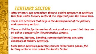 TERTIARY SECTOR
• After Primary and secondary, there is a third category of activities
that falls under tertiary sector & it is different from the above two.
• These are activities that help in the development of the primary
and secondary sectors.
• These activities by themselves do not produce a good but they are
an aid or a support for the production process.
• Transport, Storage, Banking, communication etc are some
examples of tertiary activities.
• Since these activities generate services rather than goods, the
tertiary sector is also called the Service Sector.
 