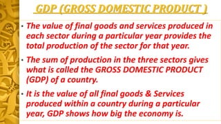 GDP (GROSS DOMESTIC PRODUCT )
• The value of final goods and services produced in
each sector during a particular year provides the
total production of the sector for that year.
• The sum of production in the three sectors gives
what is called the GROSS DOMESTIC PRODUCT
(GDP) of a country.
• It is the value of all final goods & Services
produced within a country during a particular
year, GDP shows how big the economy is.
 