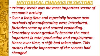 HISTORICAL CHANGES IN SECTORS
• Primary sector was the most important sector of
economic activity.
• Over a long time and especially because new
methods of manufacturing were introduced,
factories came up and started expanding.
• Secondary sector gradually became the most
important in total production and employment.
Hence over time, a shift had taken place. This
means that the importance of the sectors had
changed.
 