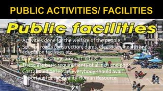  Activities done for the welfare of the people
 Such as roads construction, dams, electricity, health and
education facilities etc
 Govt. invests huge amount in this
 These are basic requirements of all rich and poor
 Cost should be less as everybody should avail
 Important for the quality Human Resource
 