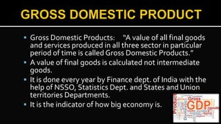  Gross Domestic Products: “A value of all final goods
and services produced in all three sector in particular
period of time is called Gross Domestic Products.”
 A value of final goods is calculated not intermediate
goods.
 It is done every year by Finance dept. of India with the
help of NSSO, Statistics Dept. and States and Union
territories Departments.
 It is the indicator of how big economy is.
 