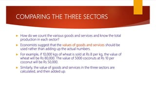 COMPARING THE THREE SECTORS
 How do we count the various goods and services and know the total
production in each sector?
 Economists suggest that the values of goods and services should be
used rather than adding up the actual numbers.
 For example, if 10,000 kgs of wheat is sold at Rs 8 per kg, the value of
wheat will be Rs 80,000. The value of 5000 coconuts at Rs 10 per
coconut will be Rs 50,000.
 Similarly, the value of goods and services in the three sectors are
calculated, and then added up.
 