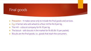 Final goods
 Precaution - It makes sense only to include the final goods and services.
 E.g. A farmer who sells wheat to a flour mill for Rs 8 per kg.
 The mill - a biscuit company for Rs 10 per kg.
 The biscuit - sells biscuits in the market for Rs 60 (Rs 15 per packet).
 Biscuits are the final goods, i.e., goods that reach the consumers.
 
