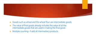  Goods such as wheat and the wheat flour are intermediate goods.
 The value of final goods already includes the value of all the
intermediate goods that are used in making the final good.
 Multiple counting- if add all intermediary products.
 