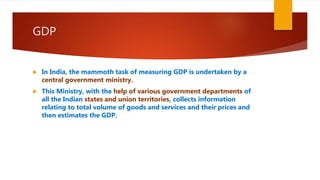 GDP
 In India, the mammoth task of measuring GDP is undertaken by a
central government ministry.
 This Ministry, with the help of various government departments of
all the Indian states and union territories, collects information
relating to total volume of goods and services and their prices and
then estimates the GDP.
 