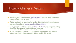 Historical Change in Sectors
 Initial stages of development, primary sector was the most important
sector of economic activity.
 As the methods of farming changed and agriculture sector began to
prosper, it produced much more food than before.
 Many people could now take up other activities like buying and selling
activities, transporters, administrators, army etc.
 At this stage, most of the goods produced were from the primary
sector and most people were also employed in this sector.
 