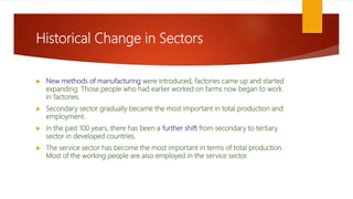 Historical Change in Sectors
 New methods of manufacturing were introduced, factories came up and started
expanding. Those people who had earlier worked on farms now began to work
in factories.
 Secondary sector gradually became the most important in total production and
employment.
 In the past 100 years, there has been a further shift from secondary to tertiary
sector in developed countries.
 The service sector has become the most important in terms of total production.
Most of the working people are also employed in the service sector.
 
