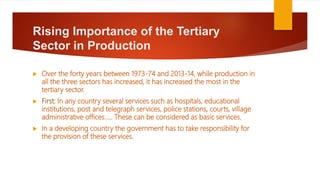Rising Importance of the Tertiary
Sector in Production
 Over the forty years between 1973-74 and 2013-14, while production in
all the three sectors has increased, it has increased the most in the
tertiary sector.
 First: In any country several services such as hospitals, educational
institutions, post and telegraph services, police stations, courts, village
administrative offices….. These can be considered as basic services.
 In a developing country the government has to take responsibility for
the provision of these services.
 