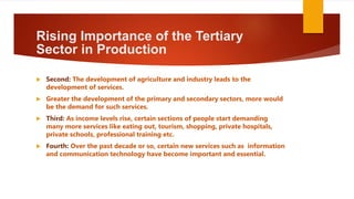 Rising Importance of the Tertiary
Sector in Production
 Second: The development of agriculture and industry leads to the
development of services.
 Greater the development of the primary and secondary sectors, more would
be the demand for such services.
 Third: As income levels rise, certain sections of people start demanding
many more services like eating out, tourism, shopping, private hospitals,
private schools, professional training etc.
 Fourth: Over the past decade or so, certain new services such as information
and communication technology have become important and essential.
 