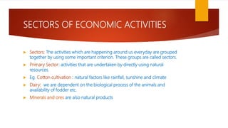 SECTORS OF ECONOMIC ACTIVITIES
 Sectors: The activities which are happening around us everyday are grouped
together by using some important criterion. These groups are called sectors.
 Primary Sector: activities that are undertaken by directly using natural
resources.
 Eg. Cotton cultivation : natural factors like rainfall, sunshine and climate
 Dairy: we are dependent on the biological process of the animals and
availability of fodder etc.
 Minerals and ores are also natural products
 