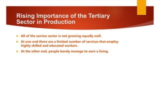 Rising Importance of the Tertiary
Sector in Production
 All of the service sector is not growing equally well.
 At one end there are a limited number of services that employ
highly skilled and educated workers.
 At the other end, people barely manage to earn a living.
 