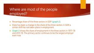 Where are most of the people
employed?
 Percentage share of the three sectors in GDP (graph 2).
 there has been a change in the share of the three sectors in GDP
, a
similar shift has not taken place in employment.
 Graph 3 shows the share of employment in the three sectors in 1977-78
and 2017-18. The primary sector continues to be the largest employer
even now.
 