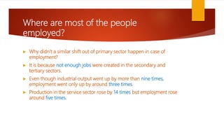 Where are most of the people
employed?
 Why didn’t a similar shift out of primary sector happen in case of
employment?
 It is because not enough jobs were created in the secondary and
tertiary sectors.
 Even though industrial output went up by more than nine times,
employment went only up by around three times.
 Production in the service sector rose by 14 times but employment rose
around five times.
 