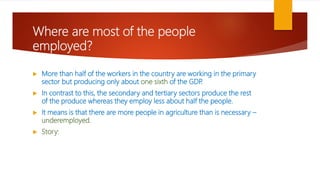 Where are most of the people
employed?
 More than half of the workers in the country are working in the primary
sector but producing only about one sixth of the GDP
.
 In contrast to this, the secondary and tertiary sectors produce the rest
of the produce whereas they employ less about half the people.
 It means is that there are more people in agriculture than is necessary –
underemployed.
 Story:
 