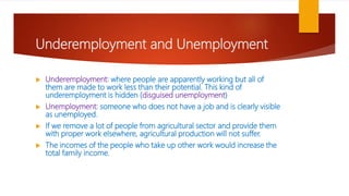 Underemployment and Unemployment
 Underemployment: where people are apparently working but all of
them are made to work less than their potential. This kind of
underemployment is hidden (disguised unemployment)
 Unemployment: someone who does not have a job and is clearly visible
as unemployed.
 If we remove a lot of people from agricultural sector and provide them
with proper work elsewhere, agricultural production will not suffer.
 The incomes of the people who take up other work would increase the
total family income.
 
