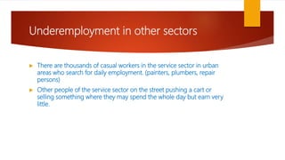 Underemployment in other sectors
 There are thousands of casual workers in the service sector in urban
areas who search for daily employment. (painters, plumbers, repair
persons)
 Other people of the service sector on the street pushing a cart or
selling something where they may spend the whole day but earn very
little.
 