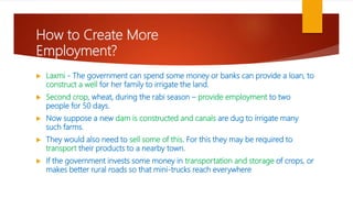 How to Create More
Employment?
 Laxmi - The government can spend some money or banks can provide a loan, to
construct a well for her family to irrigate the land.
 Second crop, wheat, during the rabi season – provide employment to two
people for 50 days.
 Now suppose a new dam is constructed and canals are dug to irrigate many
such farms.
 They would also need to sell some of this. For this they may be required to
transport their products to a nearby town.
 If the government invests some money in transportation and storage of crops, or
makes better rural roads so that mini-trucks reach everywhere
 
