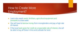 How to Create More
Employment?
 Laxmi also needs seeds, fertilisers, agricultural equipment and
pumpsets to draw water.
 She will have to borrow money from moneylenders and pay a high rate
of interest.
 If the local bank gives her credit at a reasonable rate of interest, she will
be able to buy all these in time and cultivate her land.
 