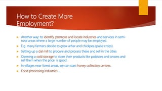 How to Create More
Employment?
 Another way: to identify, promote and locate industries and services in semi-
rural areas where a large number of people may be employed.
 E.g. many farmers decide to grow arhar and chickpea (pulse crops).
 Setting up a dal mill to procure and process these and sell in the cities
 Opening a cold storage to store their products like potatoes and onions and
sell them when the price is good.
 In villages near forest areas, we can start honey collection centres.
 Food processing industries …
 