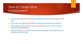 How to Create More
Employment?
 In India about 60 per cent of the population belongs to the age group 5-29
years
 Out of this, only about 51 per cent are attending educational institutions.
 Those aged less than 18 years may be at home or many of them may be
working as child labourers.
 If these children are to attend schools, we will require more buildings, more
teachers and other staff.
 