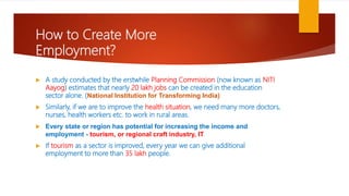 How to Create More
Employment?
 A study conducted by the erstwhile Planning Commission (now known as NITI
Aayog) estimates that nearly 20 lakh jobs can be created in the education
sector alone. (National Institution for Transforming India)
 Similarly, if we are to improve the health situation, we need many more doctors,
nurses, health workers etc. to work in rural areas.
 Every state or region has potential for increasing the income and
employment - tourism, or regional craft industry, IT
 If tourism as a sector is improved, every year we can give additional
employment to more than 35 lakh people.
 