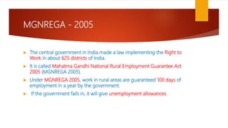 MGNREGA - 2005
 The central government in India made a law implementing the Right to
Work in about 625 districts of India.
 It is called Mahatma Gandhi National Rural Employment Guarantee Act
2005 (MGNREGA 2005).
 Under MGNREGA 2005, work in rural areas are guaranteed 100 days of
employment in a year by the government.
 If the government fails in, it will give unemployment allowances
 