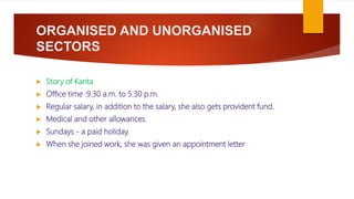 ORGANISED AND UNORGANISED
SECTORS
 Story of Kanta
 Office time :9.30 a.m. to 5.30 p.m.
 Regular salary, in addition to the salary, she also gets provident fund.
 Medical and other allowances.
 Sundays - a paid holiday.
 When she joined work, she was given an appointment letter
 