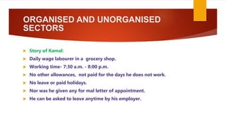 ORGANISED AND UNORGANISED
SECTORS
 Story of Kamal:
 Daily wage labourer in a grocery shop.
 Working time- 7:30 a.m. - 8:00 p.m.
 No other allowances, not paid for the days he does not work.
 No leave or paid holidays.
 Nor was he given any for mal letter of appointment.
 He can be asked to leave anytime by his employer.
 