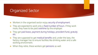 Organized Sector
 Workers in the organised sector enjoy security of employment.
 They are expected to work only a fixed number of hours. If they work
more, they have to be paid overtime by the employer.
 They get paid leave, payment during holidays, provident fund, gratuity
etc.
 They are supposed to get medical benefits and, under the laws, the
factory manager has to ensure facilities like drinking water and a safe
working environment.
 When they retire, these workers get pensions as well.
 