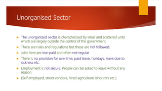 Unorganised Sector
 The unorganized sector is characterized by small and scattered units
which are largely outside the control of the government.
 There are rules and regulations but these are not followed.
 Jobs here are low-paid and often not regular
 There is no provision for overtime, paid leave, holidays, leave due to
sickness etc.
 Employment is not secure. People can be asked to leave without any
reason.
 (Self employed, street vendors, hired agriculture labourers etc.)
 