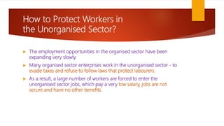 How to Protect Workers in
the Unorganised Sector?
 The employment opportunities in the organised sector have been
expanding very slowly.
 Many organised sector enterprises work in the unorganised sector - to
evade taxes and refuse to follow laws that protect labourers.
 As a result, a large number of workers are forced to enter the
unorganised sector jobs, which pay a very low salary, jobs are not
secure and have no other benefits.
 