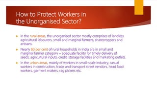 How to Protect Workers in
the Unorganised Sector?
 In the rural areas, the unorganised sector mostly comprises of landless
agricultural labourers, small and marginal farmers, sharecroppers and
artisans.
 Nearly 80 per cent of rural households in India are in small and
marginal farmer category – adequate facility for timely delivery of
seeds, agricultural inputs, credit, storage facilities and marketing outlets.
 In the urban areas, mainly of workers in small-scale industry, casual
workers in construction, trade and transport street vendors, head load
workers, garment makers, rag pickers etc.
 