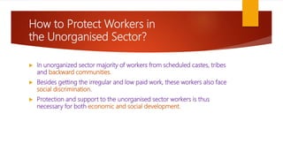 How to Protect Workers in
the Unorganised Sector?
 In unorganized sector majority of workers from scheduled castes, tribes
and backward communities.
 Besides getting the irregular and low paid work, these workers also face
social discrimination.
 Protection and support to the unorganised sector workers is thus
necessary for both economic and social development.
 