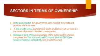 SECTORS IN TERMS OF OWNERSHIP
 In the public sector, the government owns most of the assets and
provides all the services.
 In the private sector, ownership of assets and delivery of services is in
the hands of private individuals or companies.
 Railways or post office is an example of the public sector whereas
companies like Tata Iron and Steel Company Limited (TISCO) or
Reliance Industries Limited (RIL) are privately owned.
 