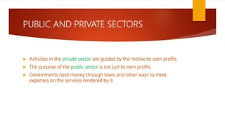 PUBLIC AND PRIVATE SECTORS
 Activities in the private sector are guided by the motive to earn profits.
 The purpose of the public sector is not just to earn profits.
 Governments raise money through taxes and other ways to meet
expenses on the services rendered by it.
 