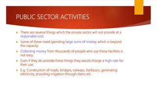 PUBLIC SECTOR ACTIVITIES
 There are several things which the private sector will not provide at a
reasonable cost.
 Some of these need spending large sums of money, which is beyond
the capacity.
 Collecting money from thousands of people who use these facilities is
not easy.
 Even if they do provide these things they would charge a high rate for
their use.
 E.g. Construction of roads, bridges, railways, harbours, generating
electricity, providing irrigation through dams etc.
 