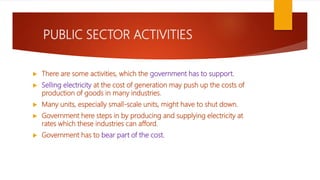 PUBLIC SECTOR ACTIVITIES
 There are some activities, which the government has to support.
 Selling electricity at the cost of generation may push up the costs of
production of goods in many industries.
 Many units, especially small-scale units, might have to shut down.
 Government here steps in by producing and supplying electricity at
rates which these industries can afford.
 Government has to bear part of the cost.
 