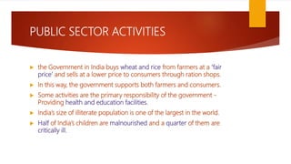PUBLIC SECTOR ACTIVITIES
 the Government in India buys wheat and rice from farmers at a ‘fair
price’ and sells at a lower price to consumers through ration shops.
 In this way, the government supports both farmers and consumers.
 Some activities are the primary responsibility of the government -
Providing health and education facilities.
 India’s size of illiterate population is one of the largest in the world.
 Half of India’s children are malnourished and a quarter of them are
critically ill.
 